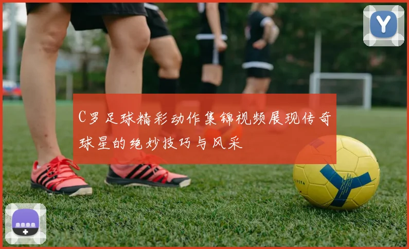 C罗足球精彩动作集锦视频展现传奇球星的绝妙技巧与风采