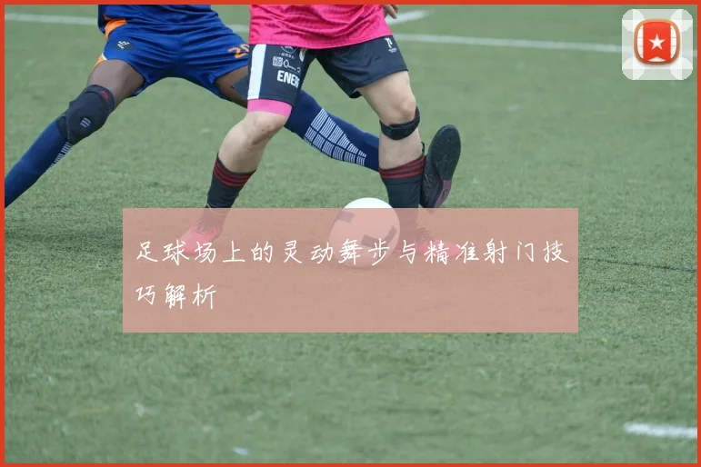 足球场上的灵动舞步与精准射门技巧解析