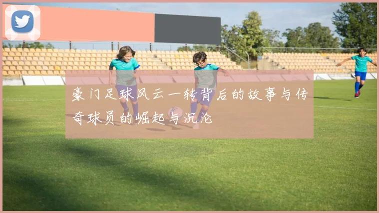 豪门足球风云一转背后的故事与传奇球员的崛起与沉沦