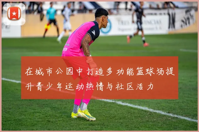 在城市公园中打造多功能篮球场提升青少年运动热情与社区活力
