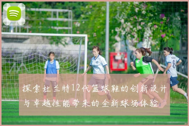 探索杜兰特12代篮球鞋的创新设计与卓越性能带来的全新球场体验