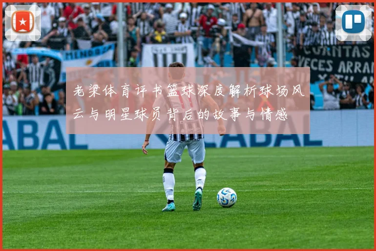 老梁体育评书篮球深度解析球场风云与明星球员背后的故事与情感