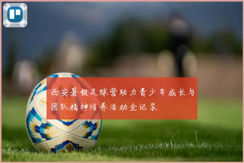 西安暑假足球营助力青少年成长与团队精神培养活动全记录